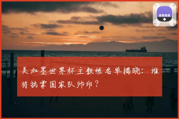 美加墨世界杯主教练名单揭晓：谁将执掌国家队帅印？