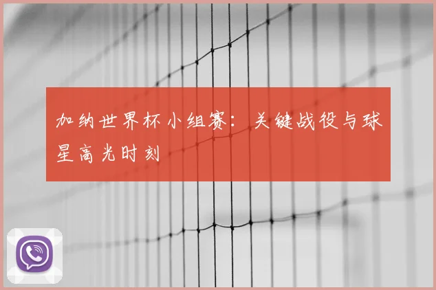 加纳世界杯小组赛：关键战役与球星高光时刻
