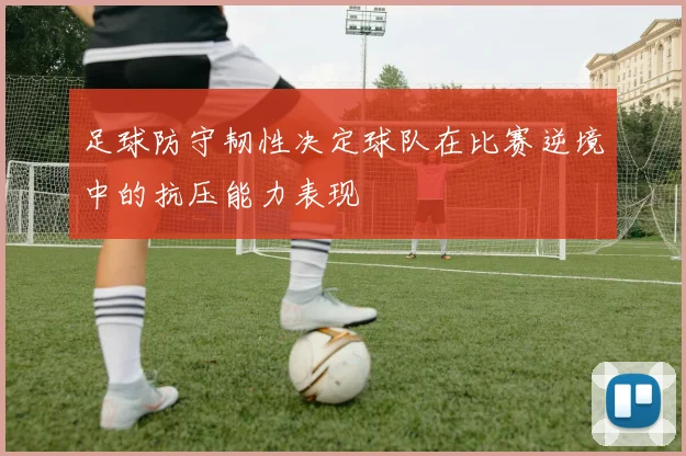 足球防守韧性决定球队在比赛逆境中的抗压能力表现