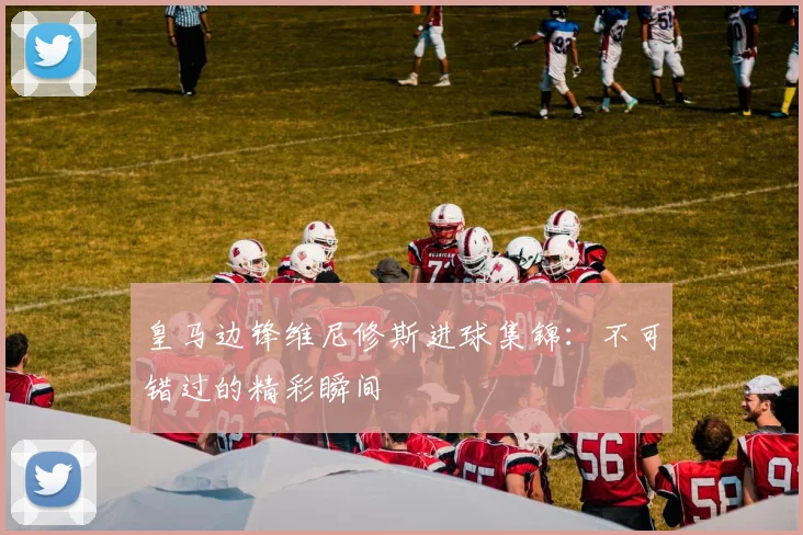 皇马边锋维尼修斯进球集锦：不可错过的精彩瞬间