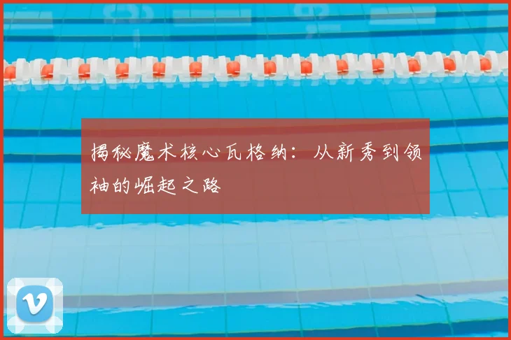 揭秘魔术核心瓦格纳：从新秀到领袖的崛起之路