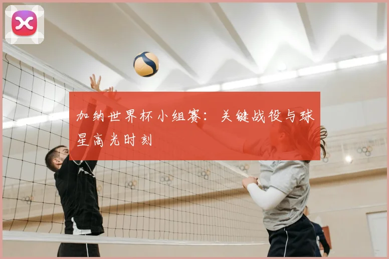 加纳世界杯小组赛：关键战役与球星高光时刻